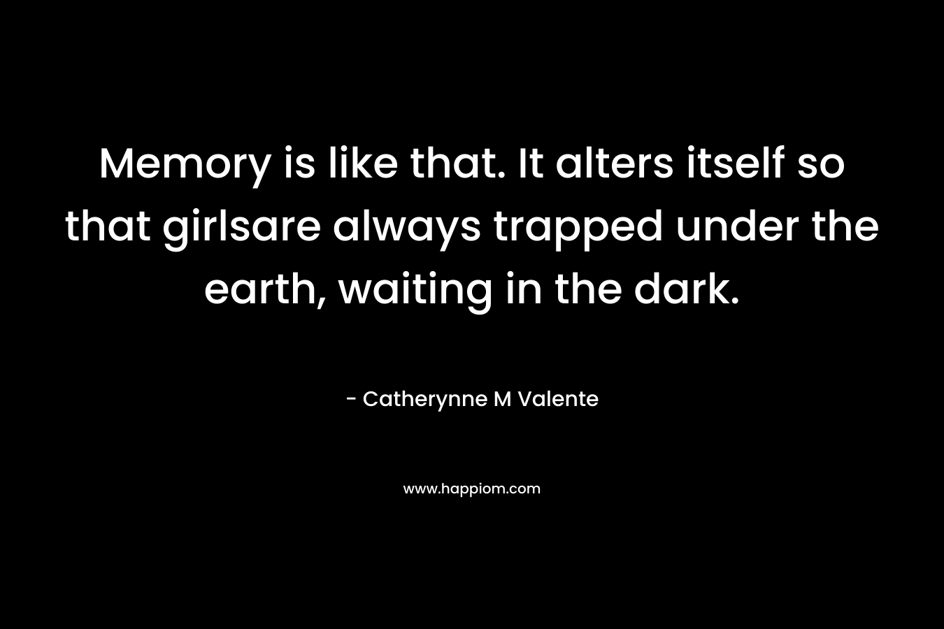 Memory is like that. It alters itself so that girlsare always trapped under the earth, waiting in the dark. – Catherynne M Valente