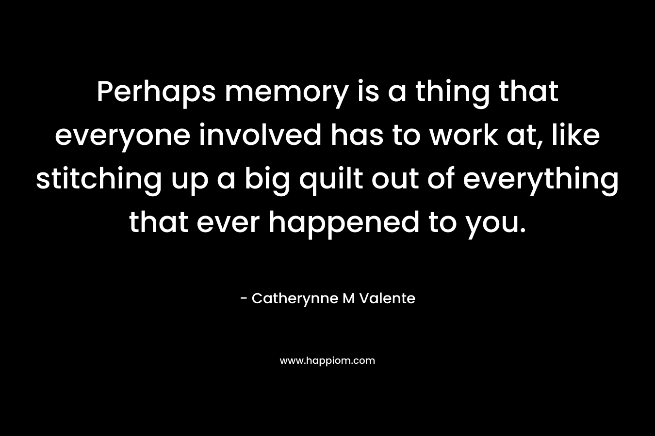 Perhaps memory is a thing that everyone involved has to work at, like stitching up a big quilt out of everything that ever happened to you. – Catherynne M Valente