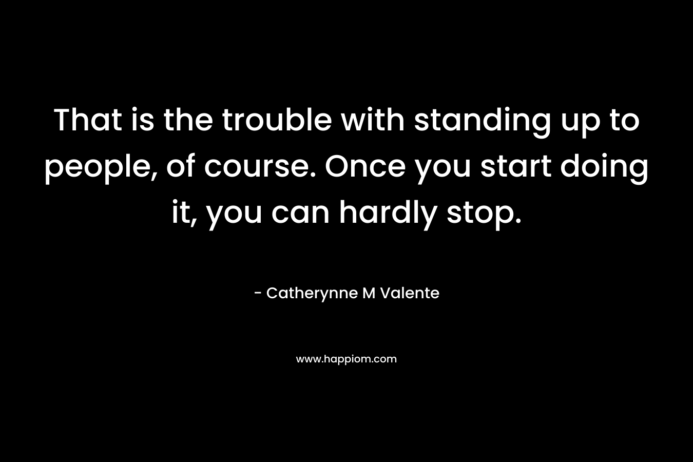 That is the trouble with standing up to people, of course. Once you start doing it, you can hardly stop. – Catherynne M Valente