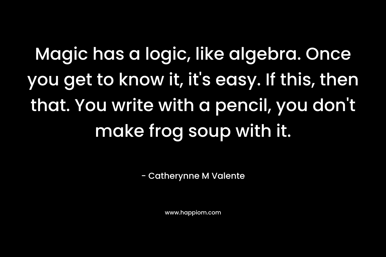 Magic has a logic, like algebra. Once you get to know it, it’s easy. If this, then that. You write with a pencil, you don’t make frog soup with it. – Catherynne M Valente