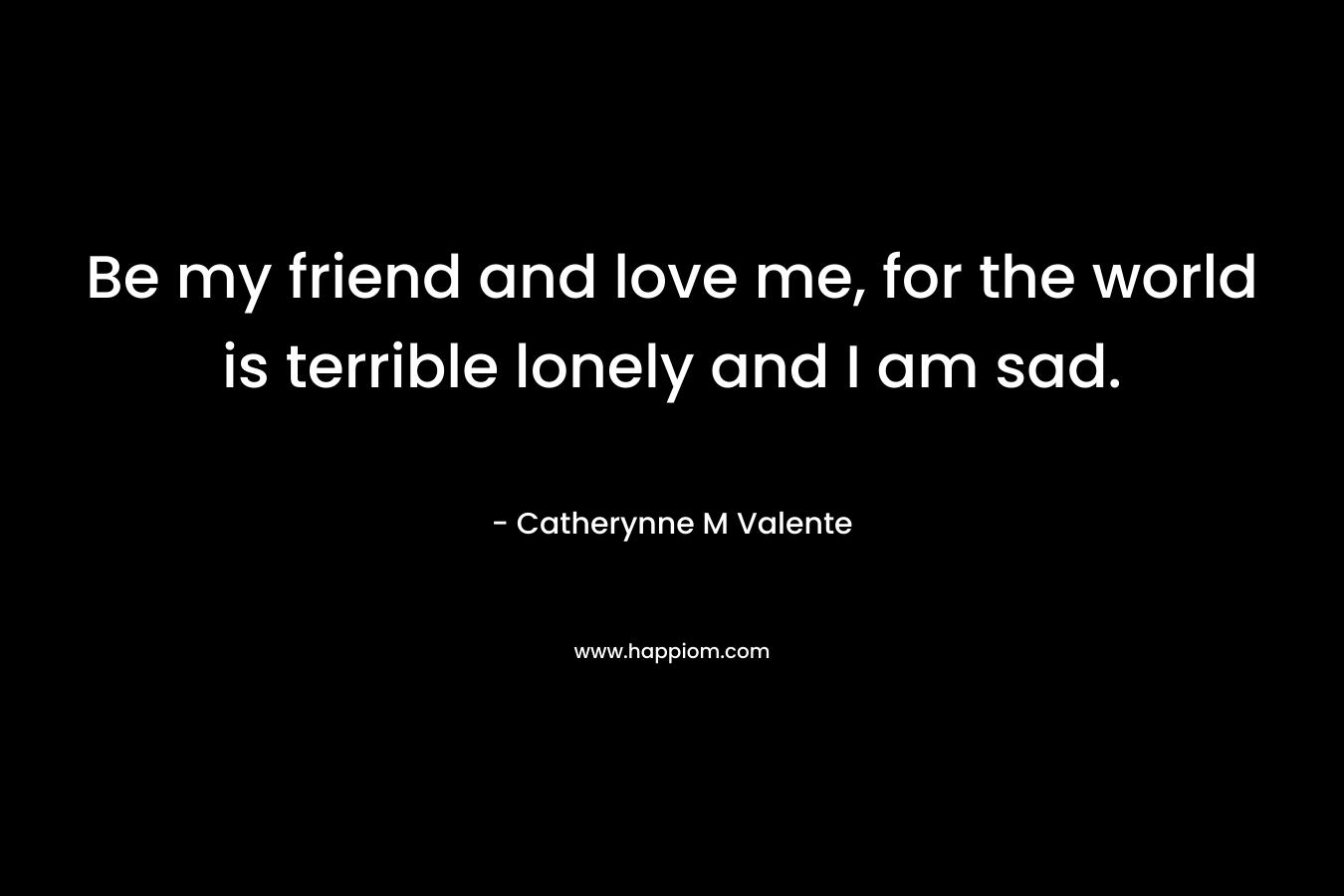 Be my friend and love me, for the world is terrible lonely and I am sad. – Catherynne M Valente