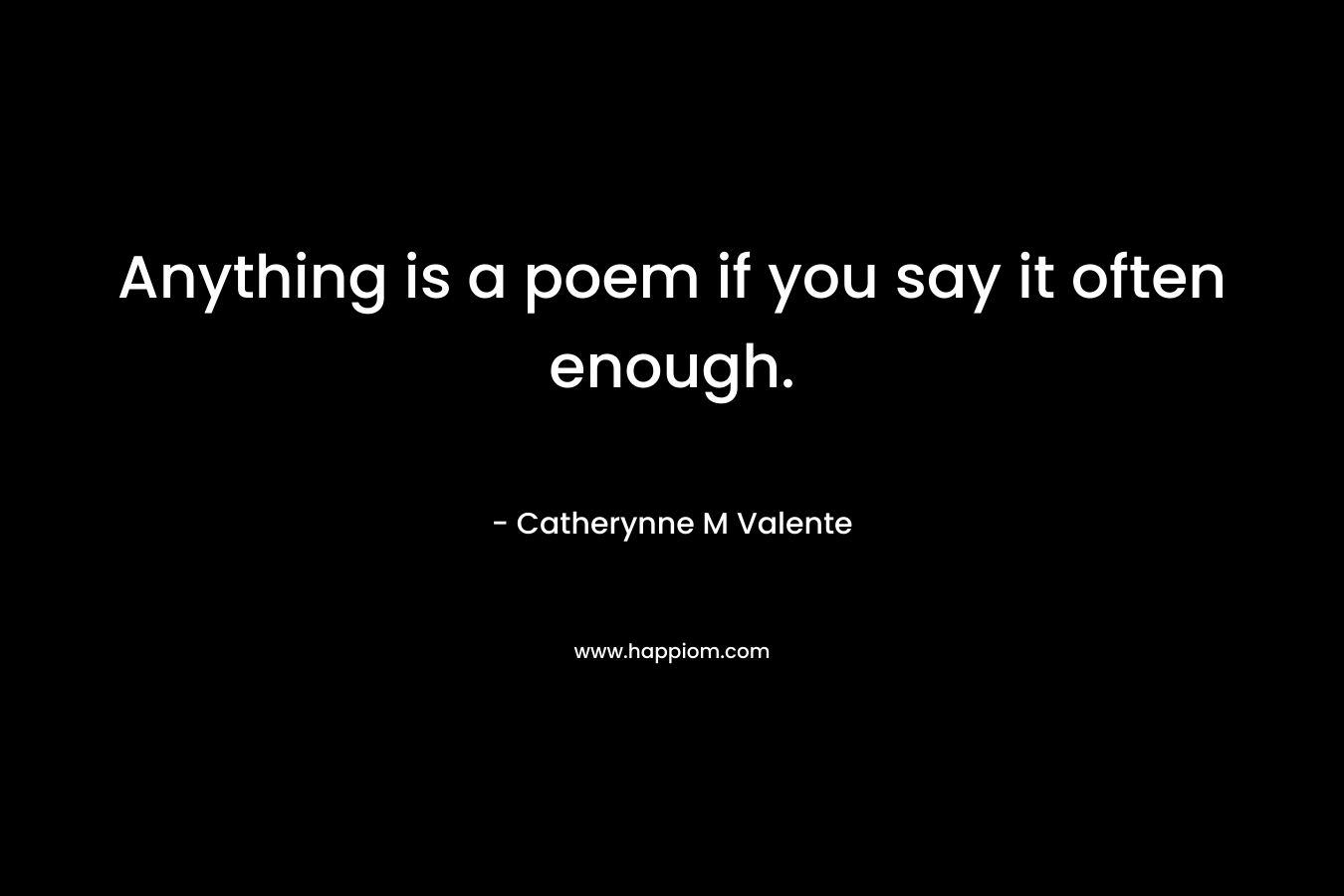 Anything is a poem if you say it often enough. – Catherynne M Valente