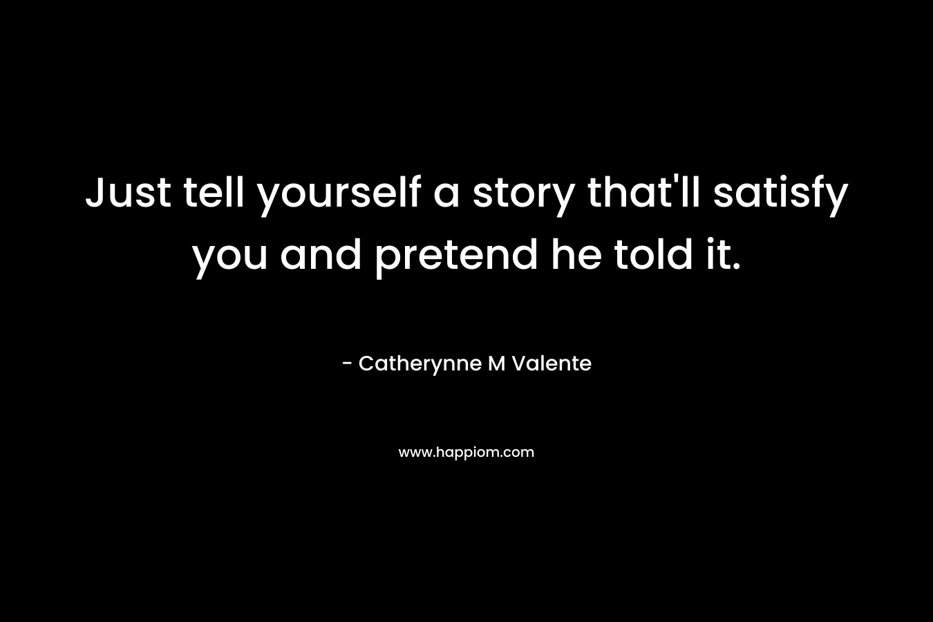 Just tell yourself a story that’ll satisfy you and pretend he told it. – Catherynne M Valente