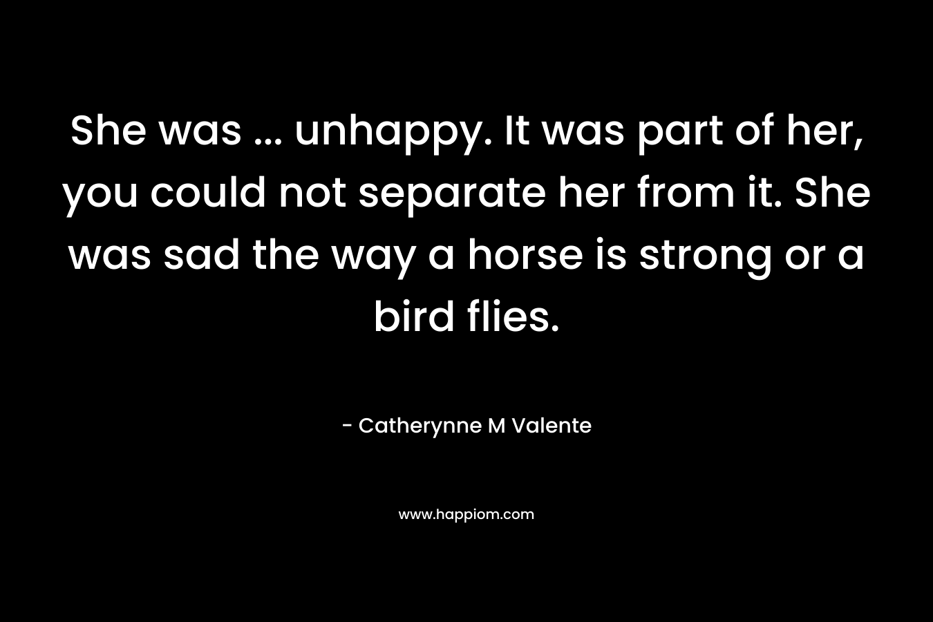 She was … unhappy. It was part of her, you could not separate her from it. She was sad the way a horse is strong or a bird flies. – Catherynne M Valente