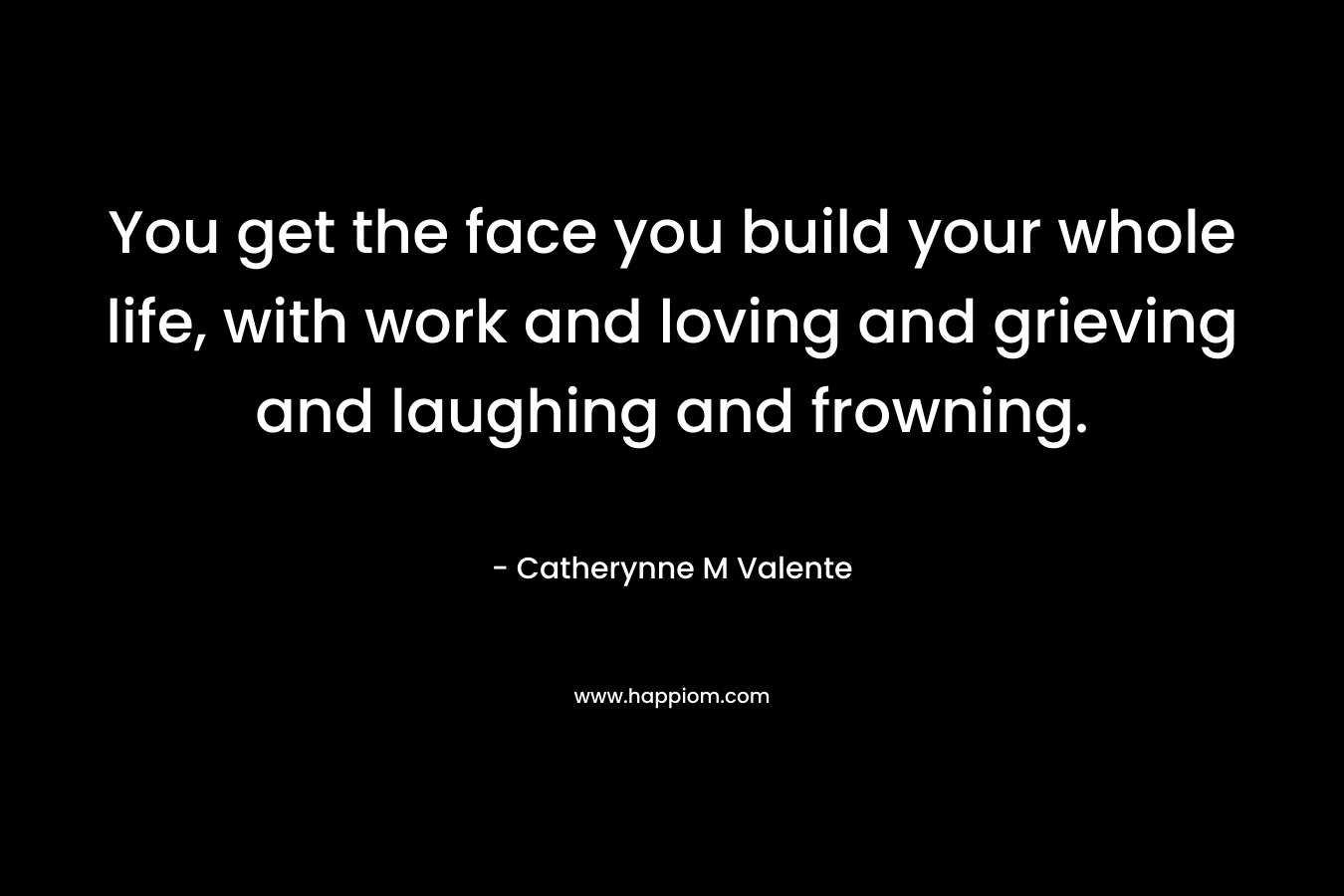 You get the face you build your whole life, with work and loving and grieving and laughing and frowning. – Catherynne M Valente