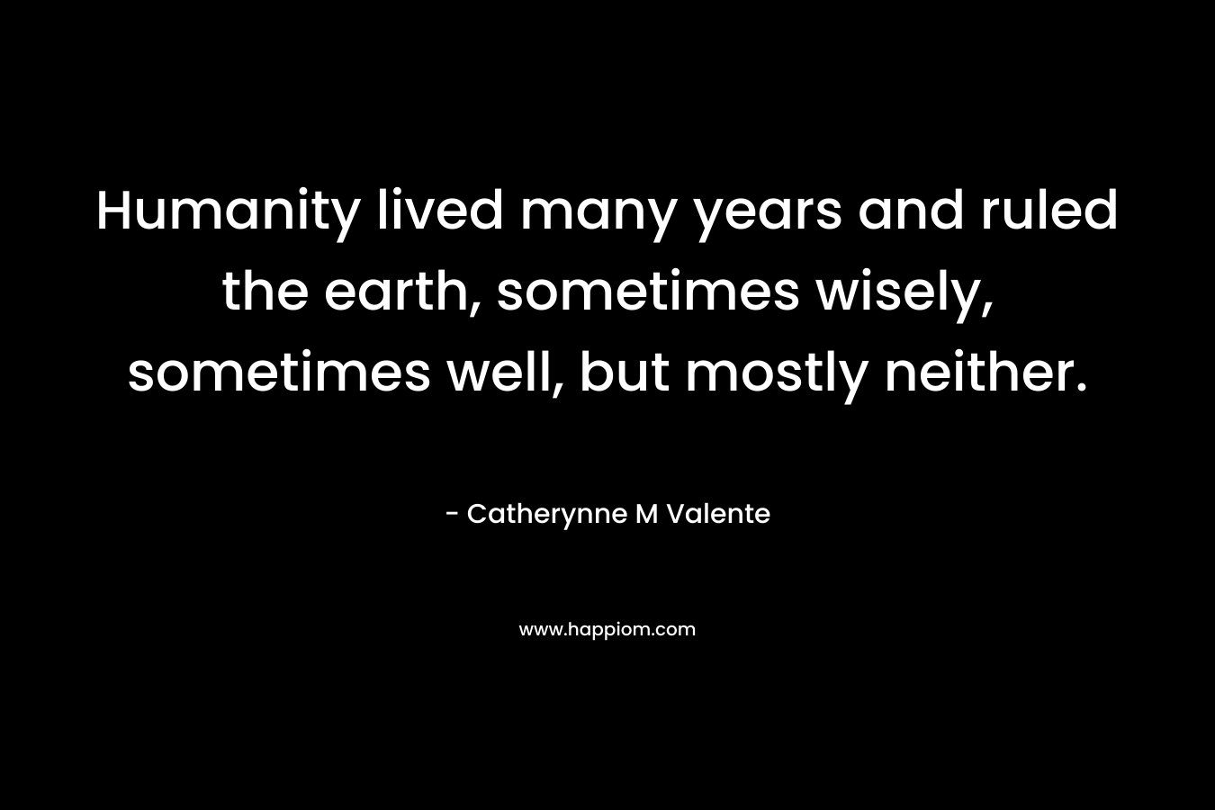 Humanity lived many years and ruled the earth, sometimes wisely, sometimes well, but mostly neither. – Catherynne M Valente