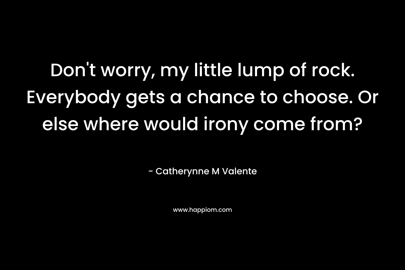 Don’t worry, my little lump of rock. Everybody gets a chance to choose. Or else where would irony come from? – Catherynne M Valente