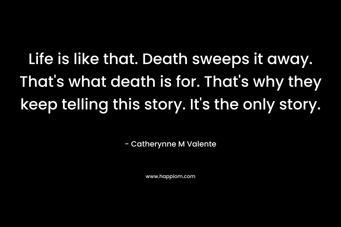 Life is like that. Death sweeps it away. That’s what death is for. That’s why they keep telling this story. It’s the only story. – Catherynne M Valente