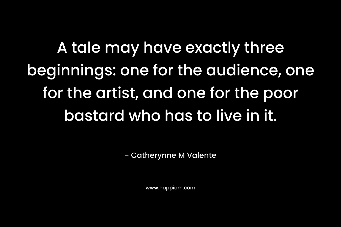 A tale may have exactly three beginnings: one for the audience, one for the artist, and one for the poor bastard who has to live in it. – Catherynne M Valente