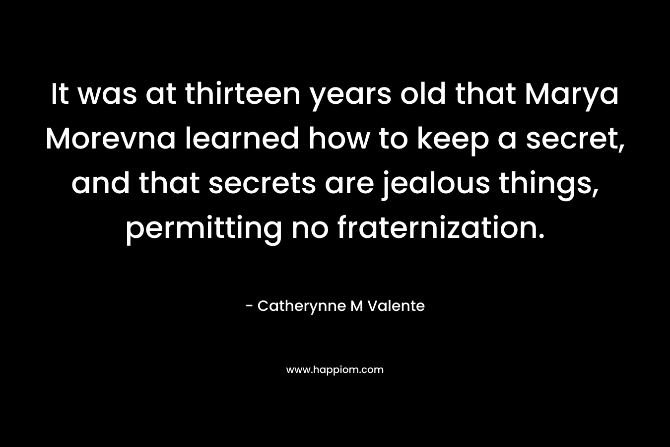 It was at thirteen years old that Marya Morevna learned how to keep a secret, and that secrets are jealous things, permitting no fraternization. – Catherynne M Valente
