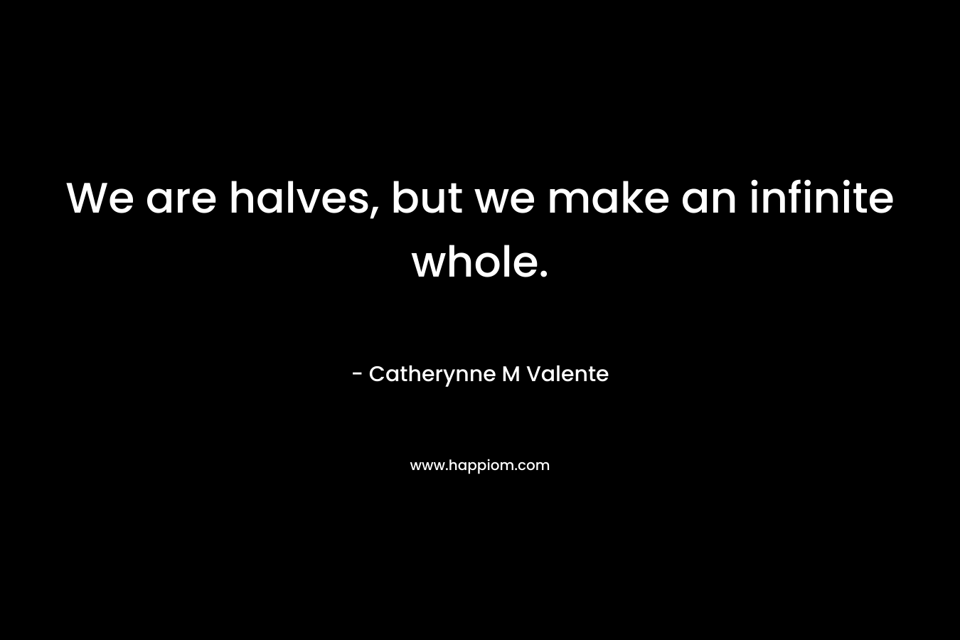 We are halves, but we make an infinite whole. – Catherynne M Valente