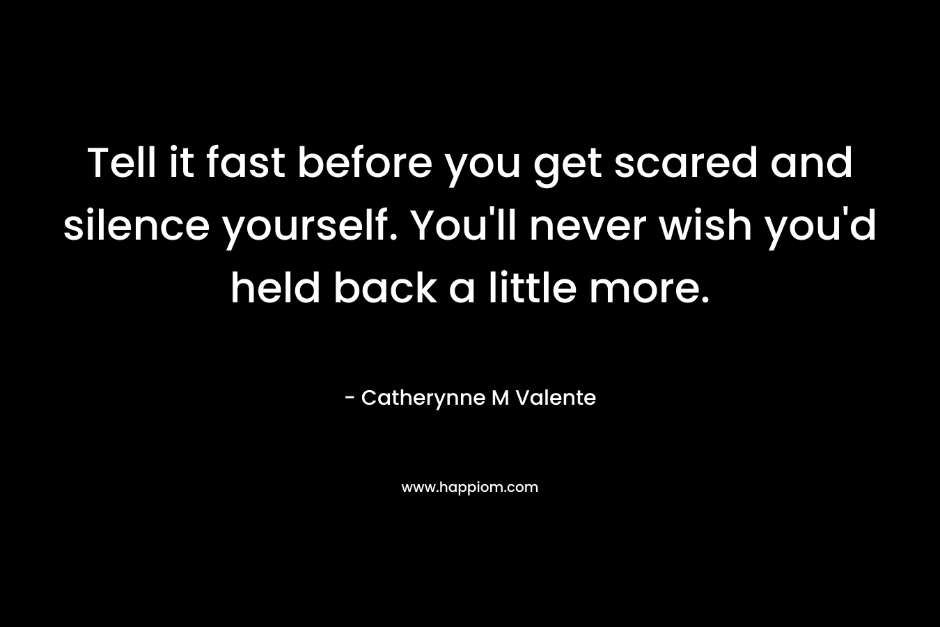 Tell it fast before you get scared and silence yourself. You’ll never wish you’d held back a little more. – Catherynne M Valente