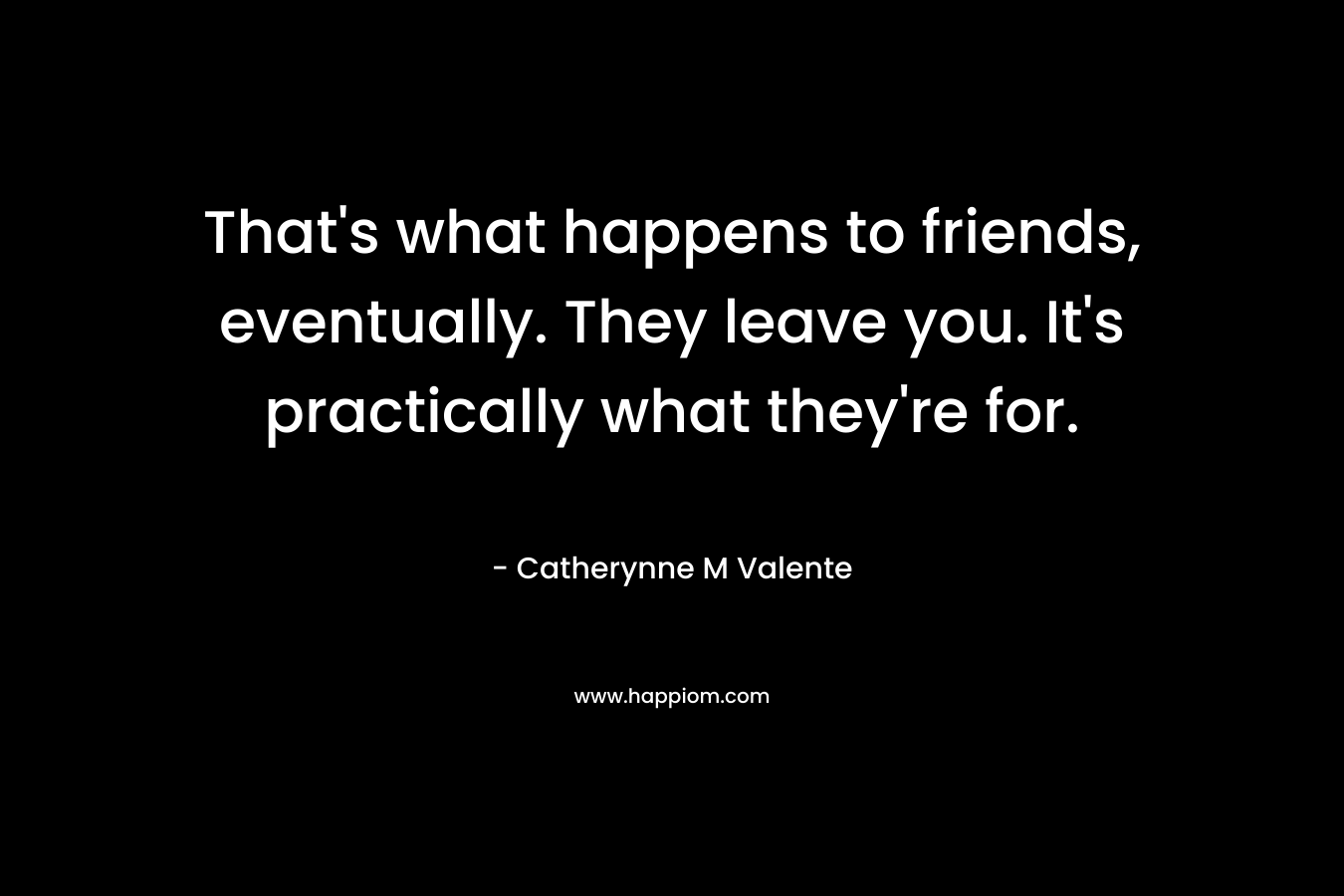 That's what happens to friends, eventually. They leave you. It's practically what they're for.