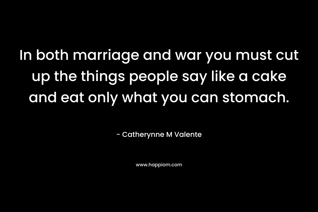 In both marriage and war you must cut up the things people say like a cake and eat only what you can stomach.