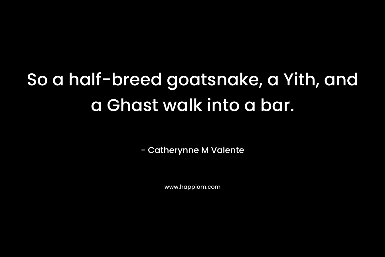 So a half-breed goatsnake, a Yith, and a Ghast walk into a bar. – Catherynne M Valente
