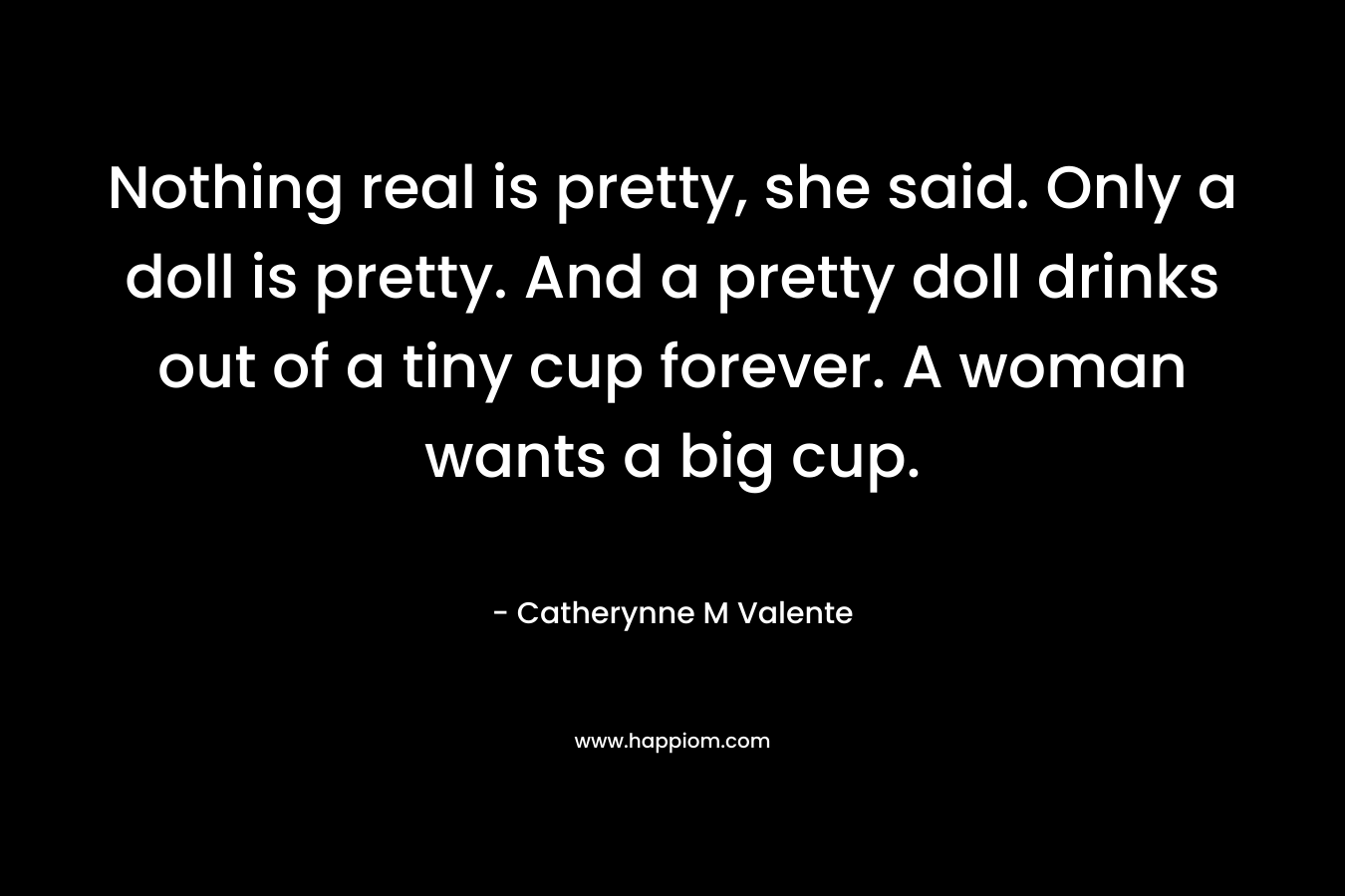 Nothing real is pretty, she said. Only a doll is pretty. And a pretty doll drinks out of a tiny cup forever. A woman wants a big cup.