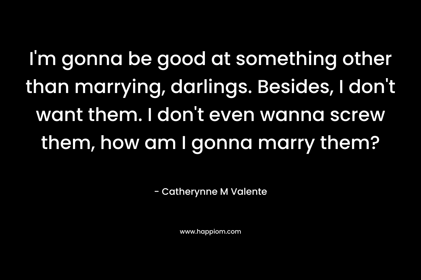 I’m gonna be good at something other than marrying, darlings. Besides, I don’t want them. I don’t even wanna screw them, how am I gonna marry them? – Catherynne M Valente