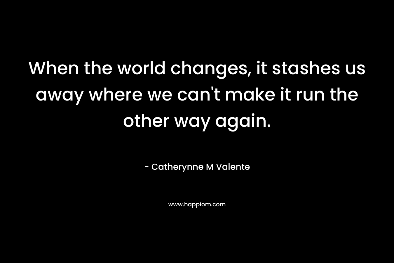 When the world changes, it stashes us away where we can’t make it run the other way again. – Catherynne M Valente