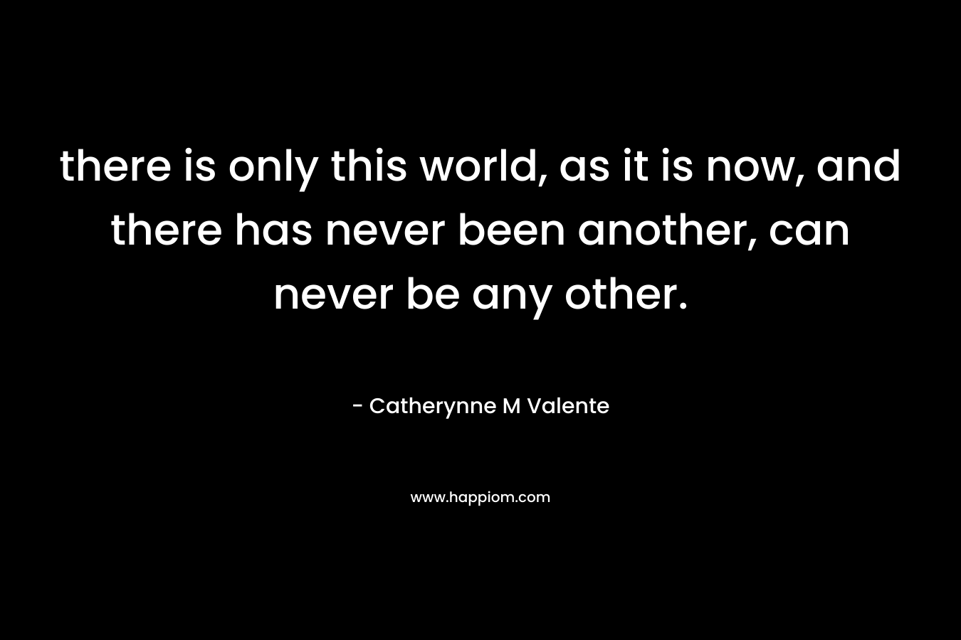 there is only this world, as it is now, and there has never been another, can never be any other. – Catherynne M Valente