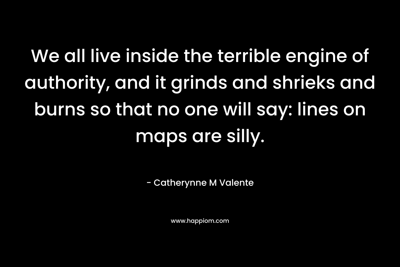 We all live inside the terrible engine of authority, and it grinds and shrieks and burns so that no one will say: lines on maps are silly. – Catherynne M Valente