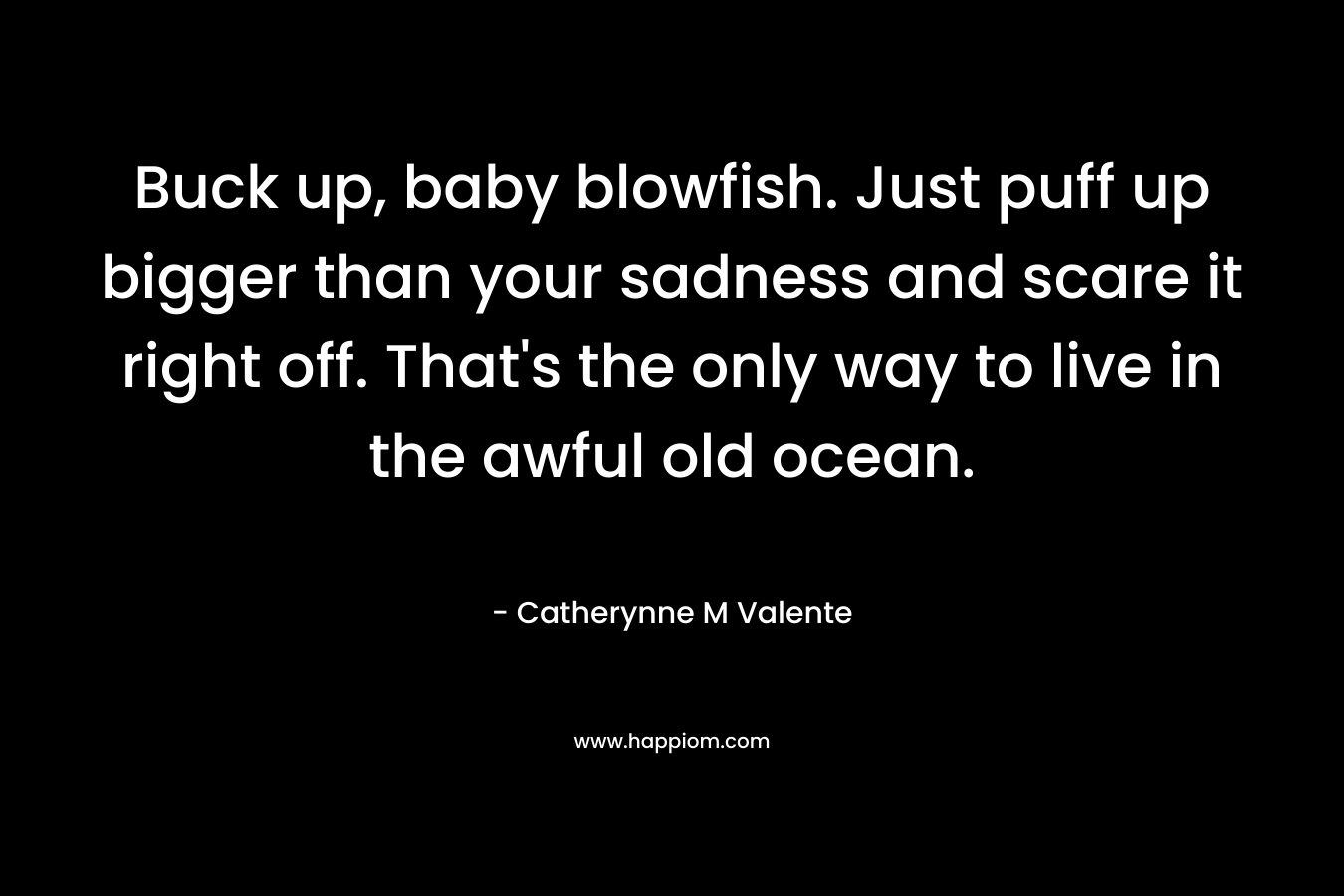 Buck up, baby blowfish. Just puff up bigger than your sadness and scare it right off. That’s the only way to live in the awful old ocean. – Catherynne M Valente