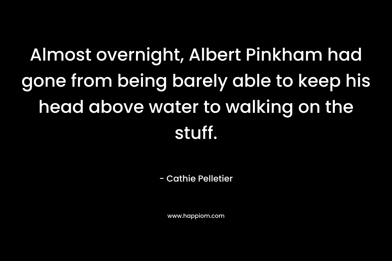Almost overnight, Albert Pinkham had gone from being barely able to keep his head above water to walking on the stuff. – Cathie Pelletier