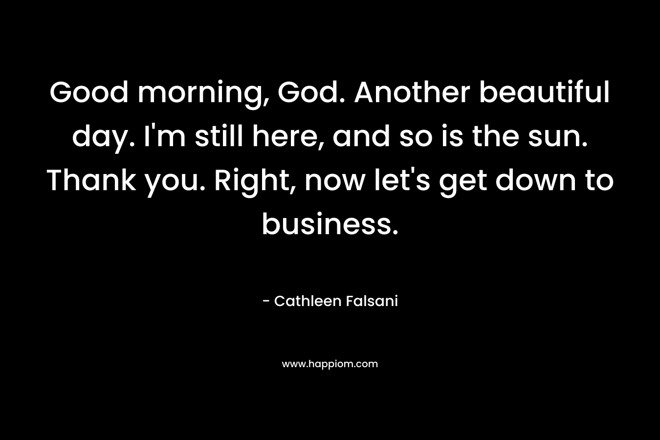 Good morning, God. Another beautiful day. I’m still here, and so is the sun. Thank you. Right, now let’s get down to business. – Cathleen Falsani