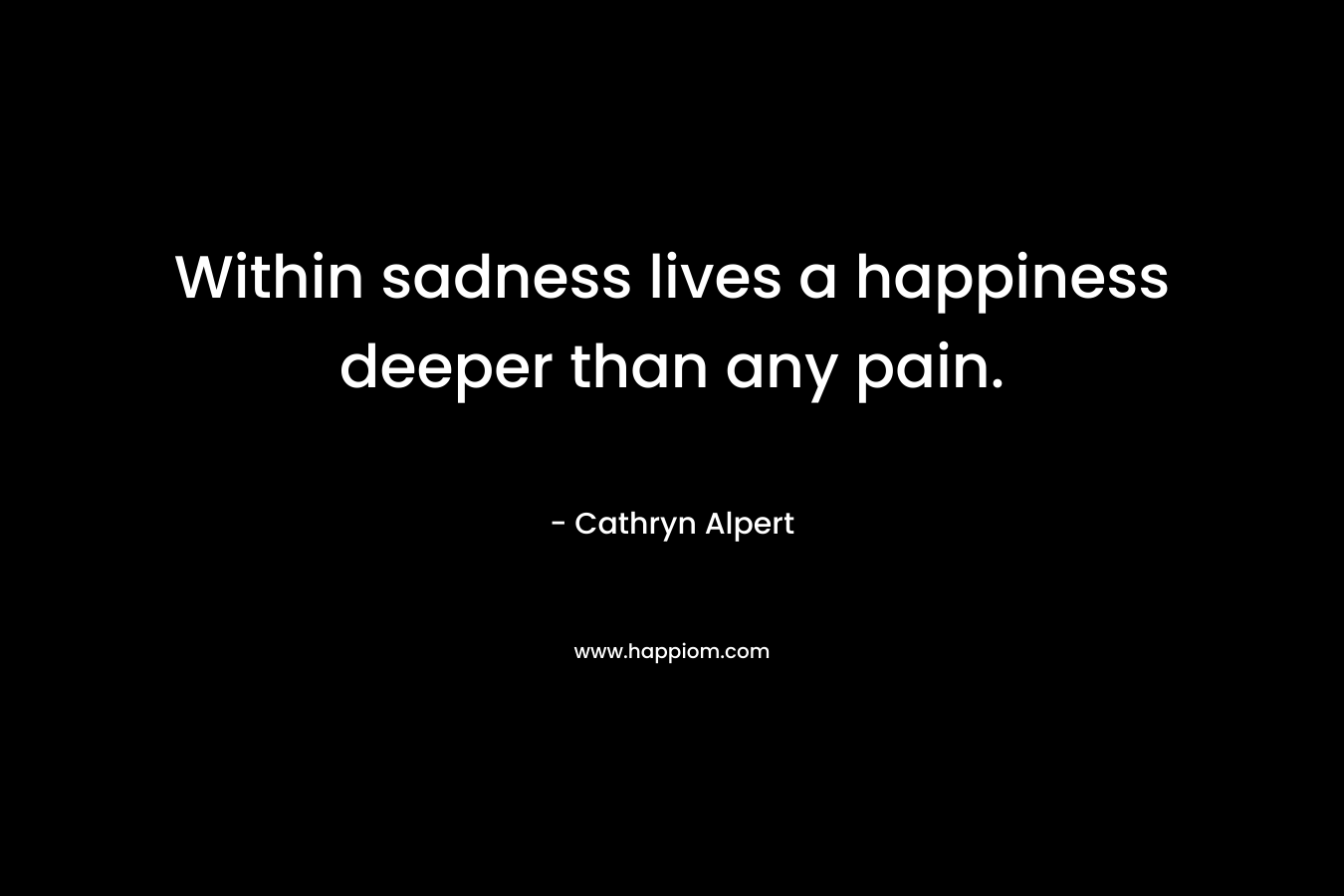 Within sadness lives a happiness deeper than any pain. – Cathryn Alpert