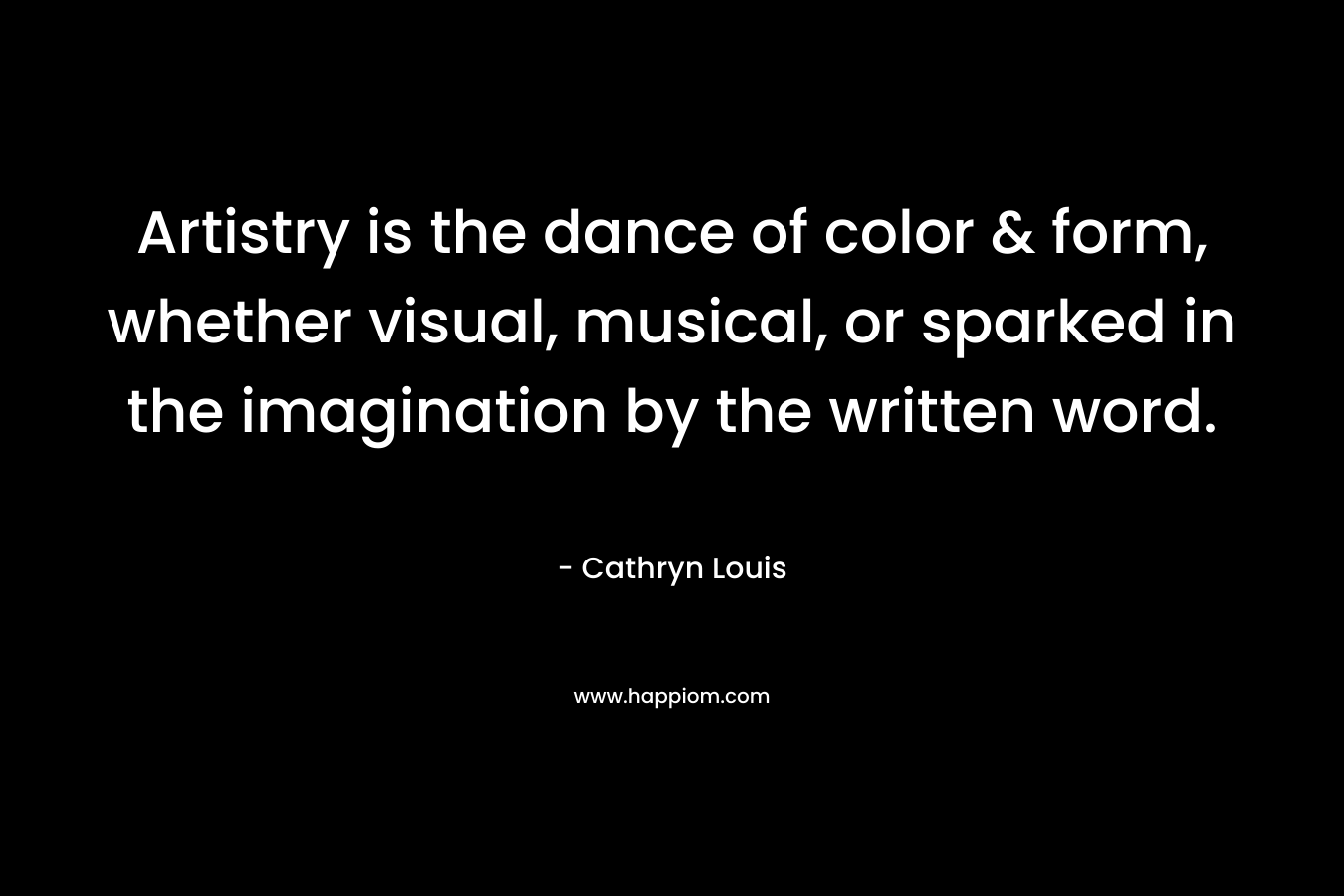Artistry is the dance of color & form, whether visual, musical, or sparked in the imagination by the written word. – Cathryn Louis