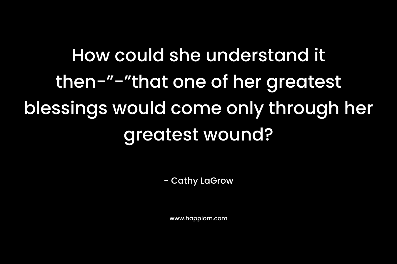 How could she understand it then-”-”that one of her greatest blessings would come only through her greatest wound? – Cathy LaGrow