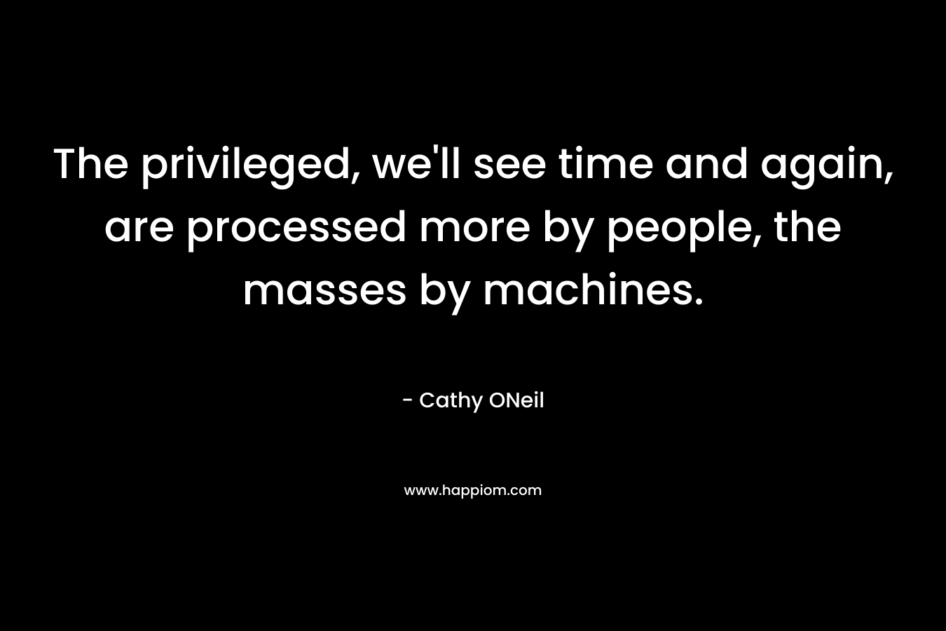 The privileged, we’ll see time and again, are processed more by people, the masses by machines. – Cathy ONeil