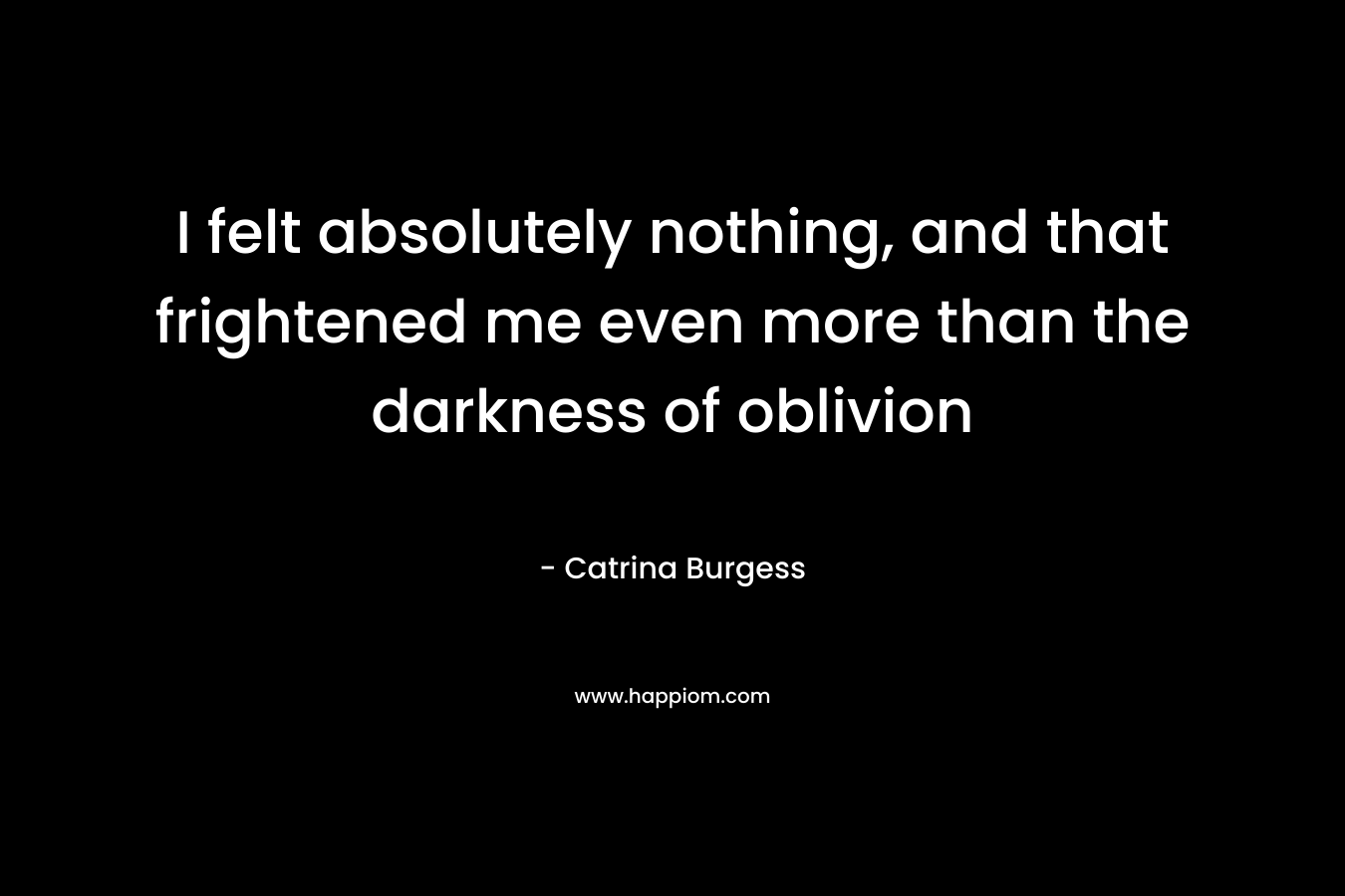 I felt absolutely nothing, and that frightened me even more than the darkness of oblivion – Catrina Burgess