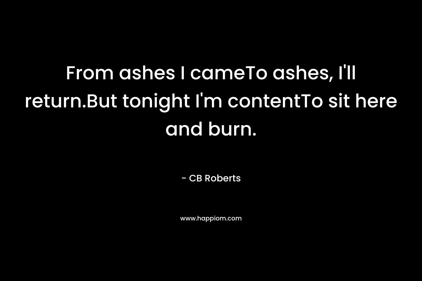 From ashes I cameTo ashes, I’ll return.But tonight I’m contentTo sit here and burn. – CB Roberts