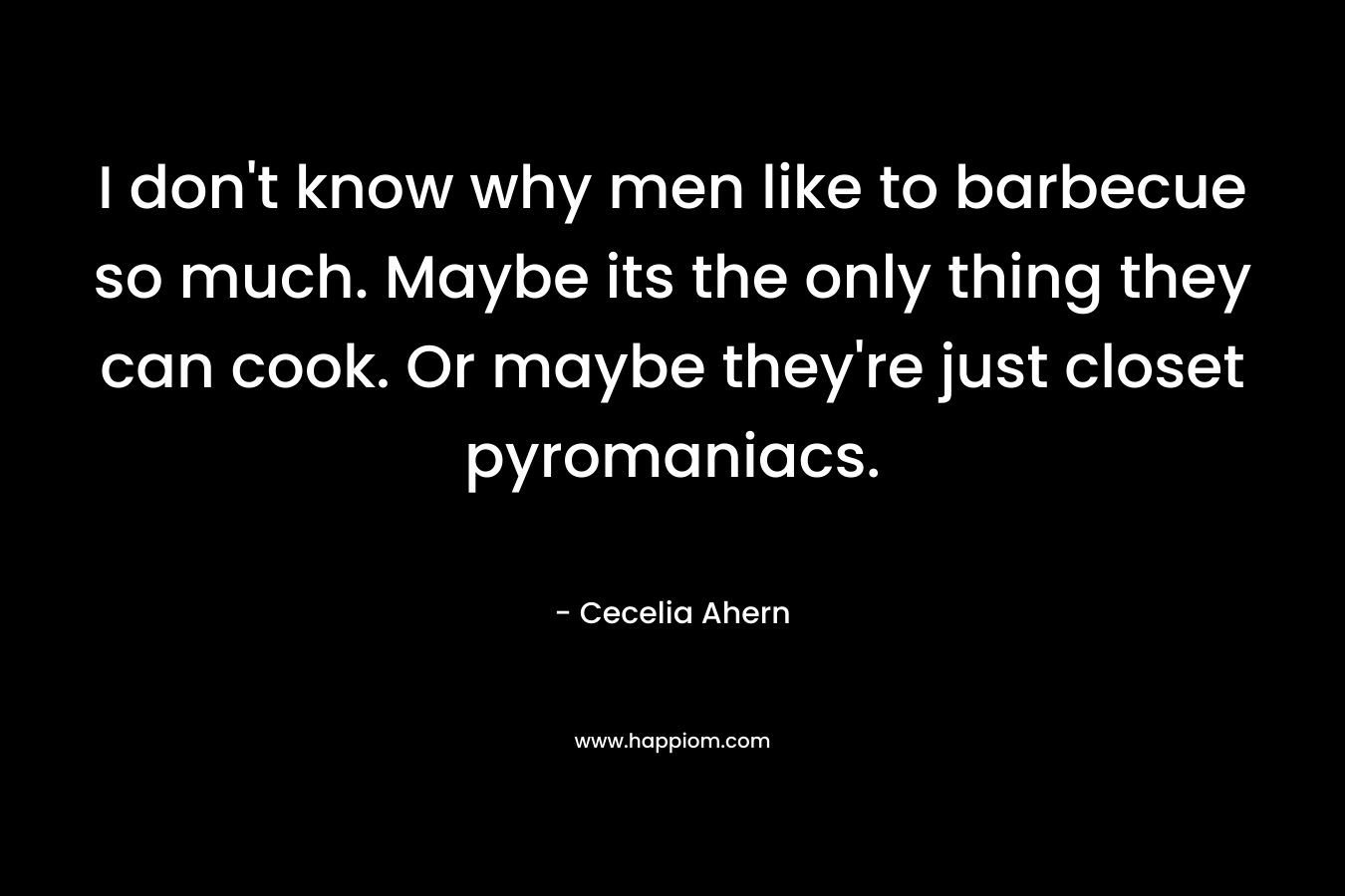 I don't know why men like to barbecue so much. Maybe its the only thing they can cook. Or maybe they're just closet pyromaniacs.