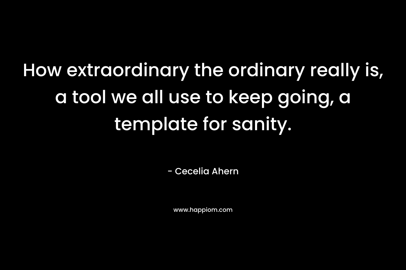 How extraordinary the ordinary really is, a tool we all use to keep going, a template for sanity.