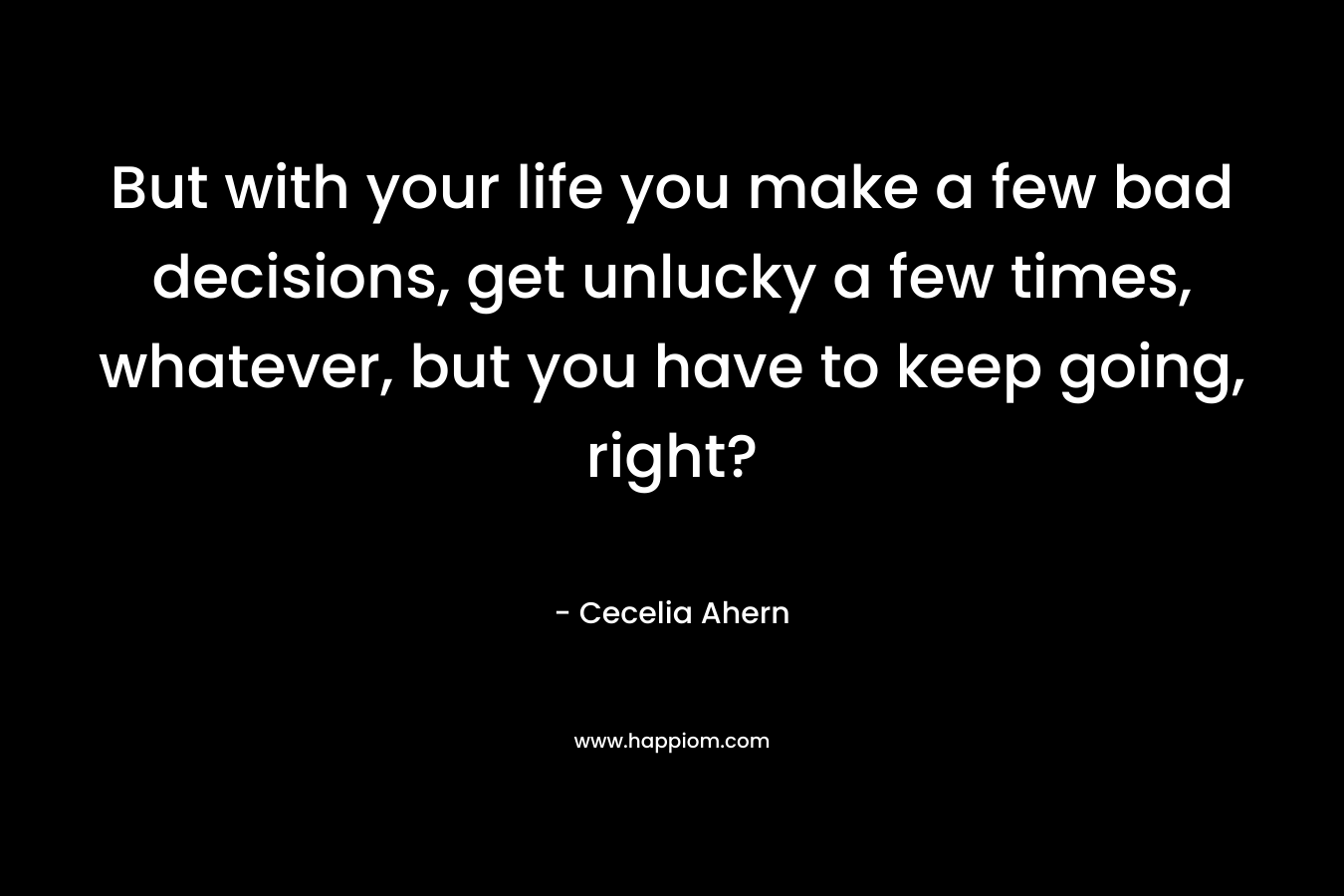 But with your life you make a few bad decisions, get unlucky a few times, whatever, but you have to keep going, right? – Cecelia Ahern