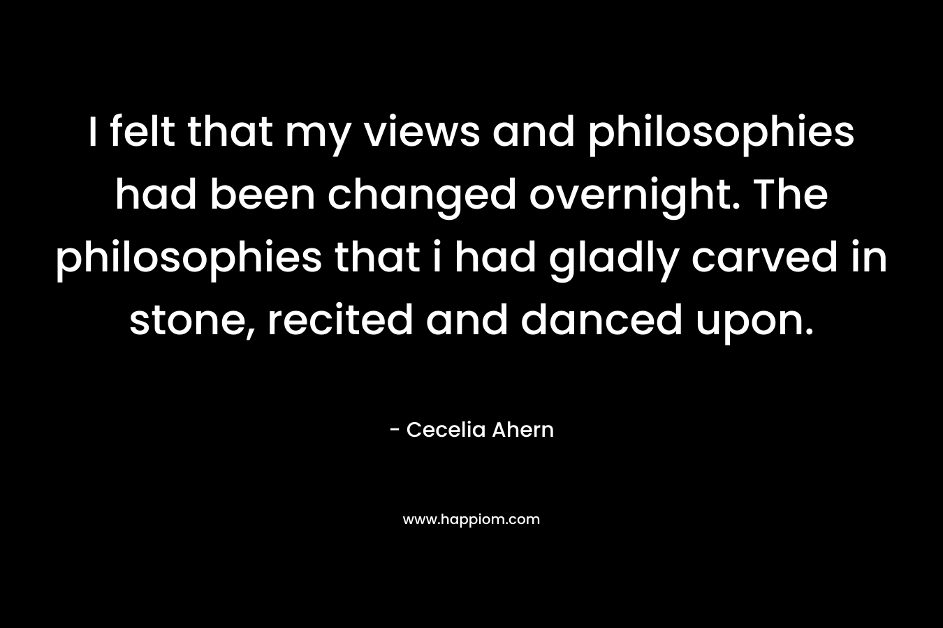 I felt that my views and philosophies had been changed overnight. The philosophies that i had gladly carved in stone, recited and danced upon. – Cecelia Ahern