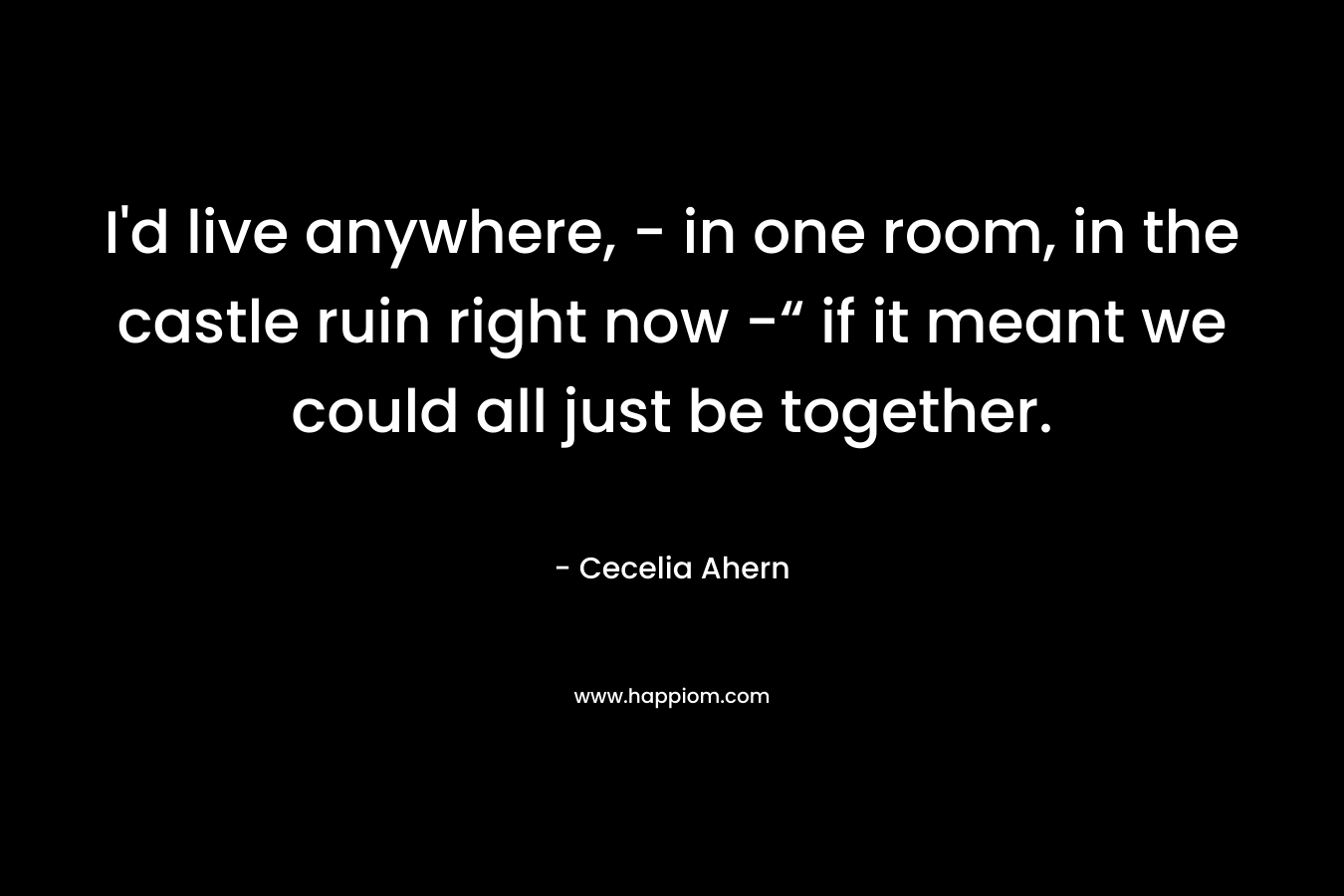 I'd live anywhere, - in one room, in the castle ruin right now -“ if it meant we could all just be together.