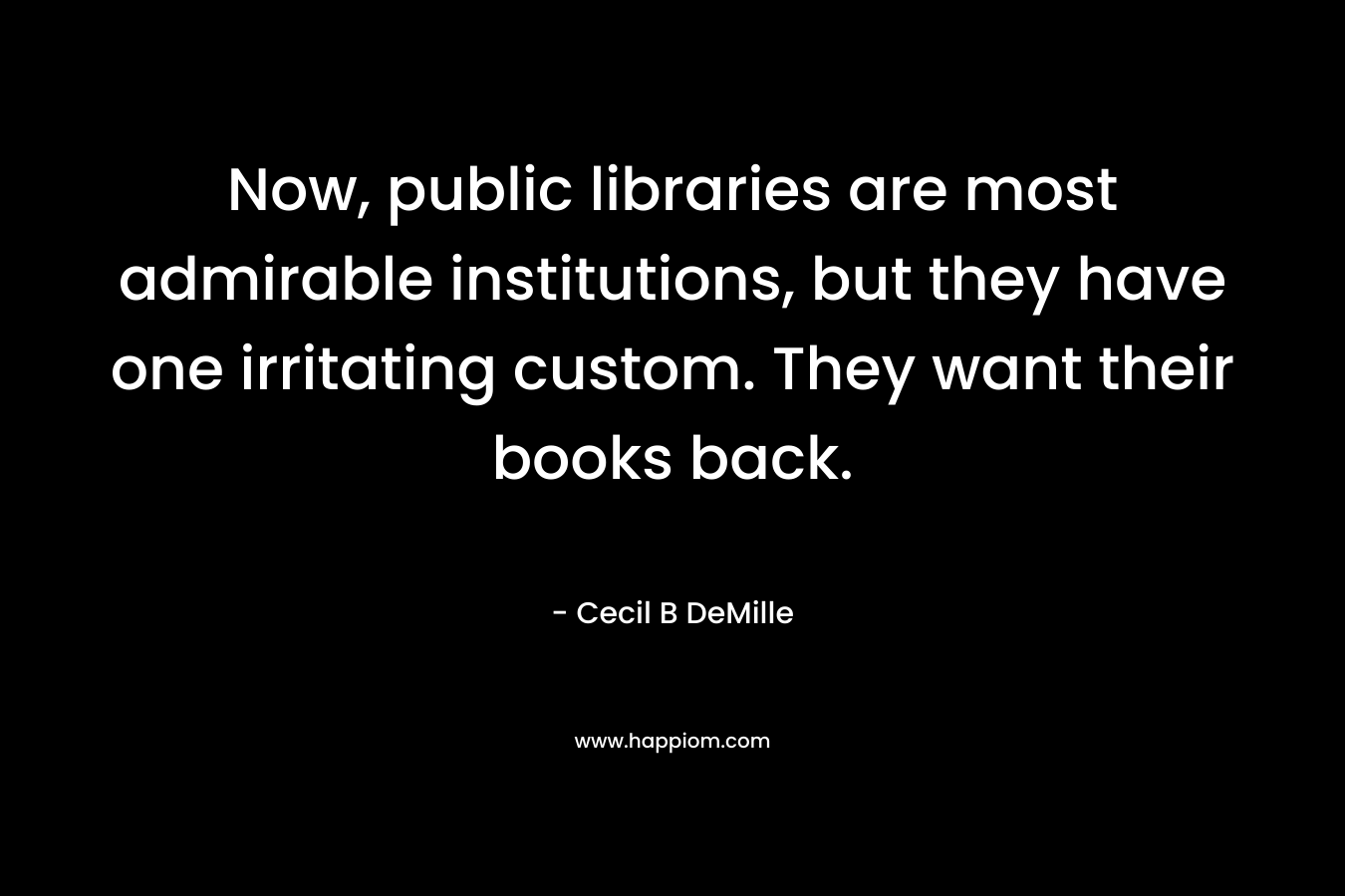 Now, public libraries are most admirable institutions, but they have one irritating custom. They want their books back. – Cecil B DeMille