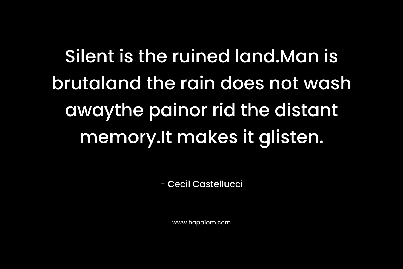Silent is the ruined land.Man is brutaland the rain does not wash awaythe painor rid the distant memory.It makes it glisten. – Cecil Castellucci