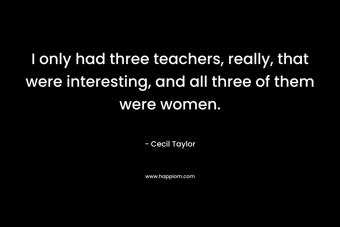 I only had three teachers, really, that were interesting, and all three of them were women.