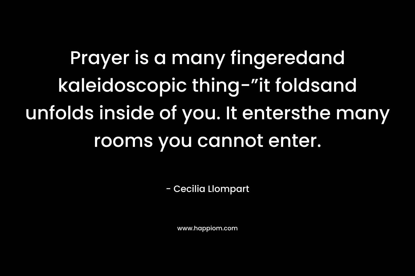 Prayer is a many fingeredand kaleidoscopic thing-”it foldsand unfolds inside of you. It entersthe many rooms you cannot enter. – Cecilia Llompart