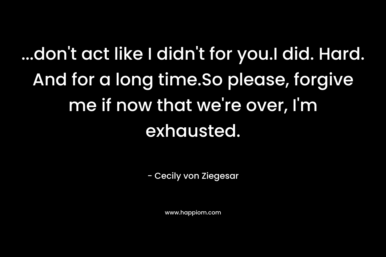 …don’t act like I didn’t for you.I did. Hard. And for a long time.So please, forgive me if now that we’re over, I’m exhausted. – Cecily von Ziegesar
