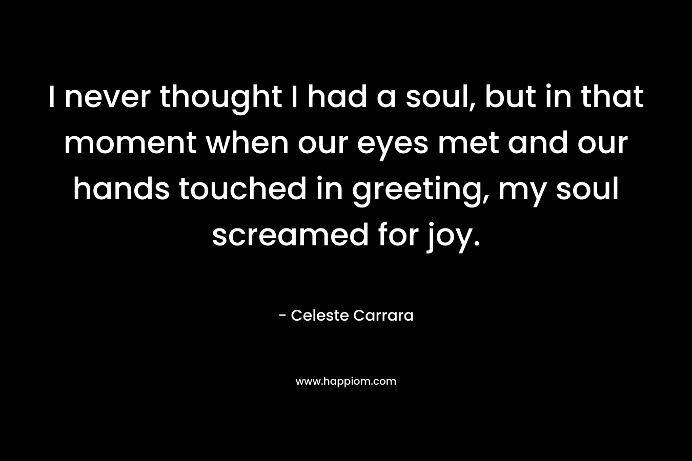 I never thought I had a soul, but in that moment when our eyes met and our hands touched in greeting, my soul screamed for joy. – Celeste Carrara