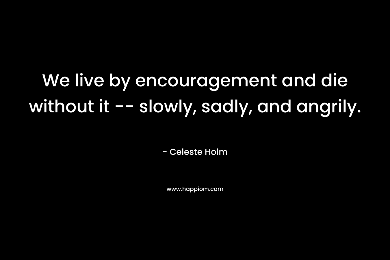 We live by encouragement and die without it -- slowly, sadly, and angrily.