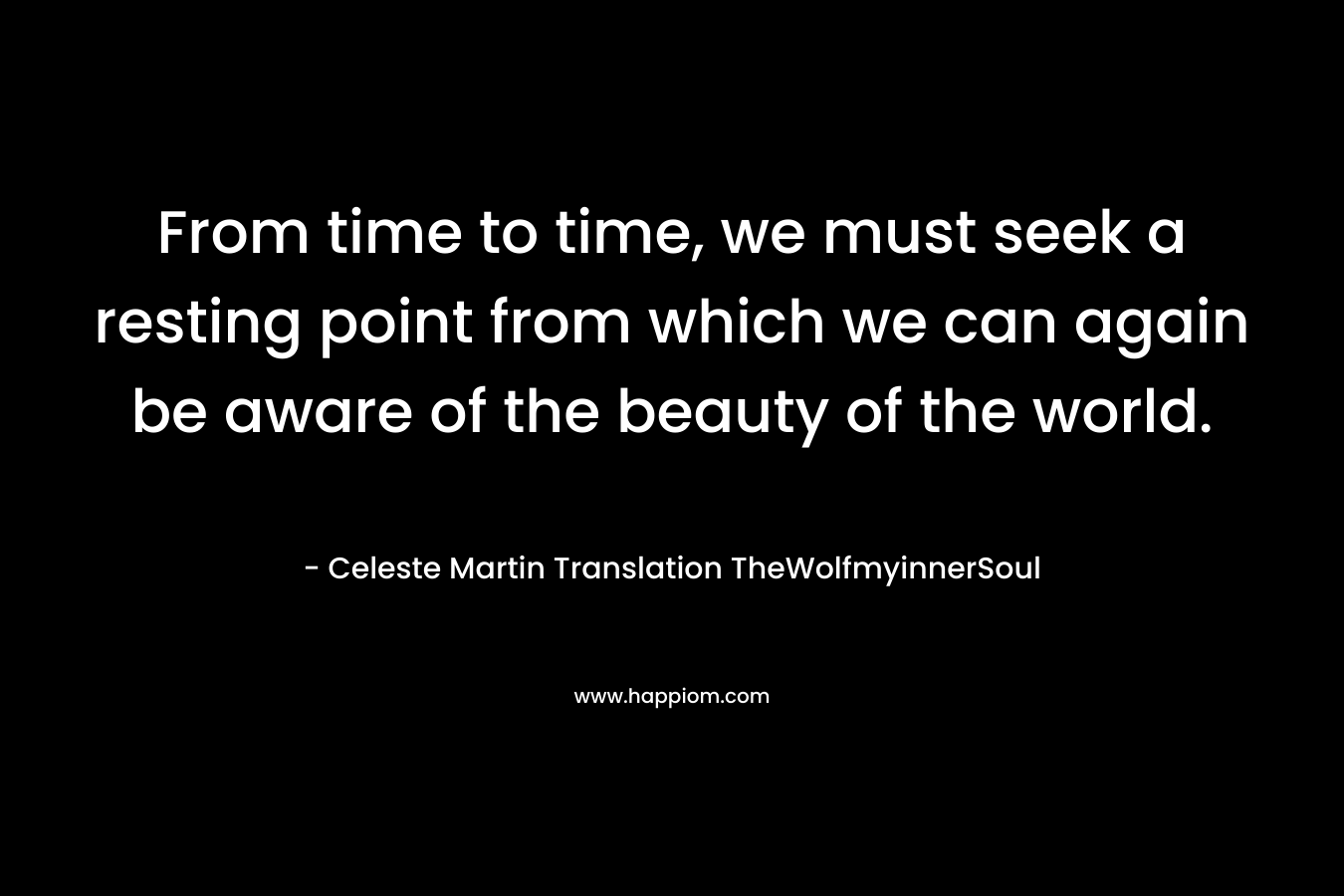 From time to time, we must seek a resting point from which we can again be aware of the beauty of the world. – Celeste Martin  Translation TheWolfmyinnerSoul