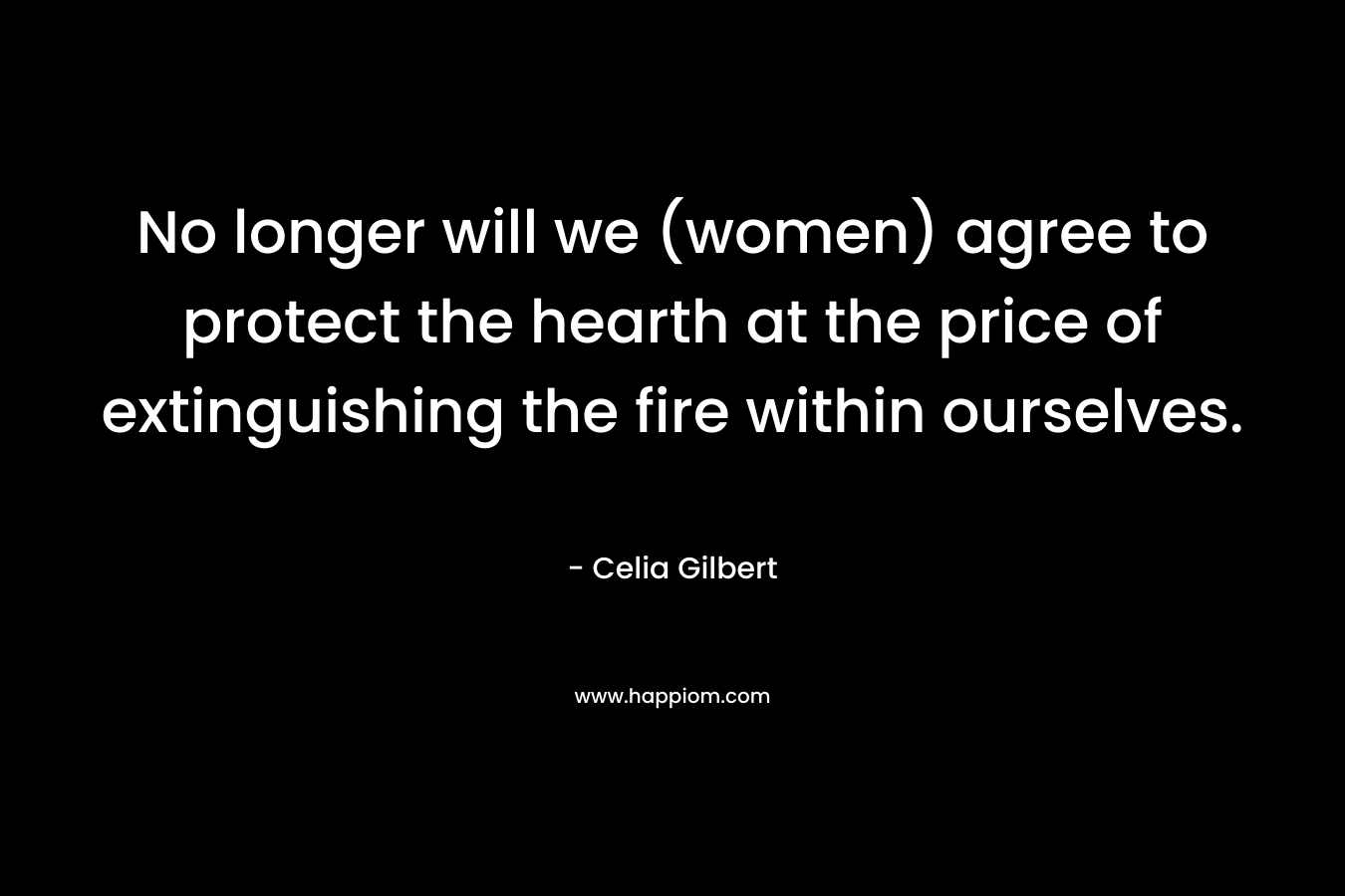 No longer will we (women) agree to protect the hearth at the price of extinguishing the fire within ourselves. – Celia Gilbert