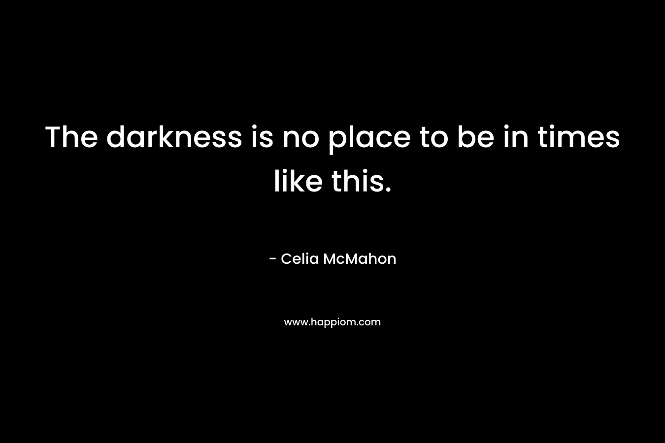 The darkness is no place to be in times like this. – Celia McMahon