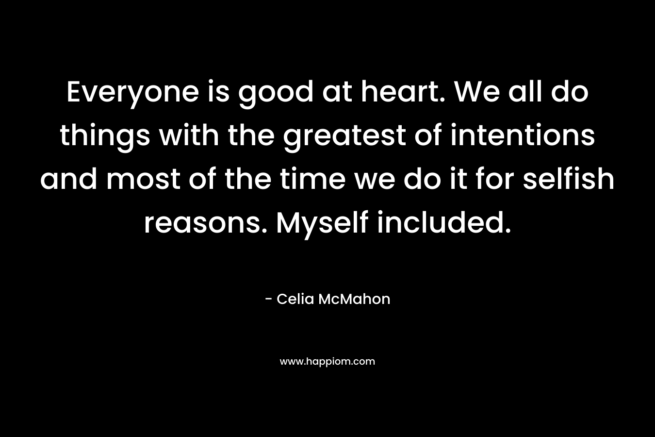 Everyone is good at heart. We all do things with the greatest of intentions and most of the time we do it for selfish reasons. Myself included. – Celia McMahon