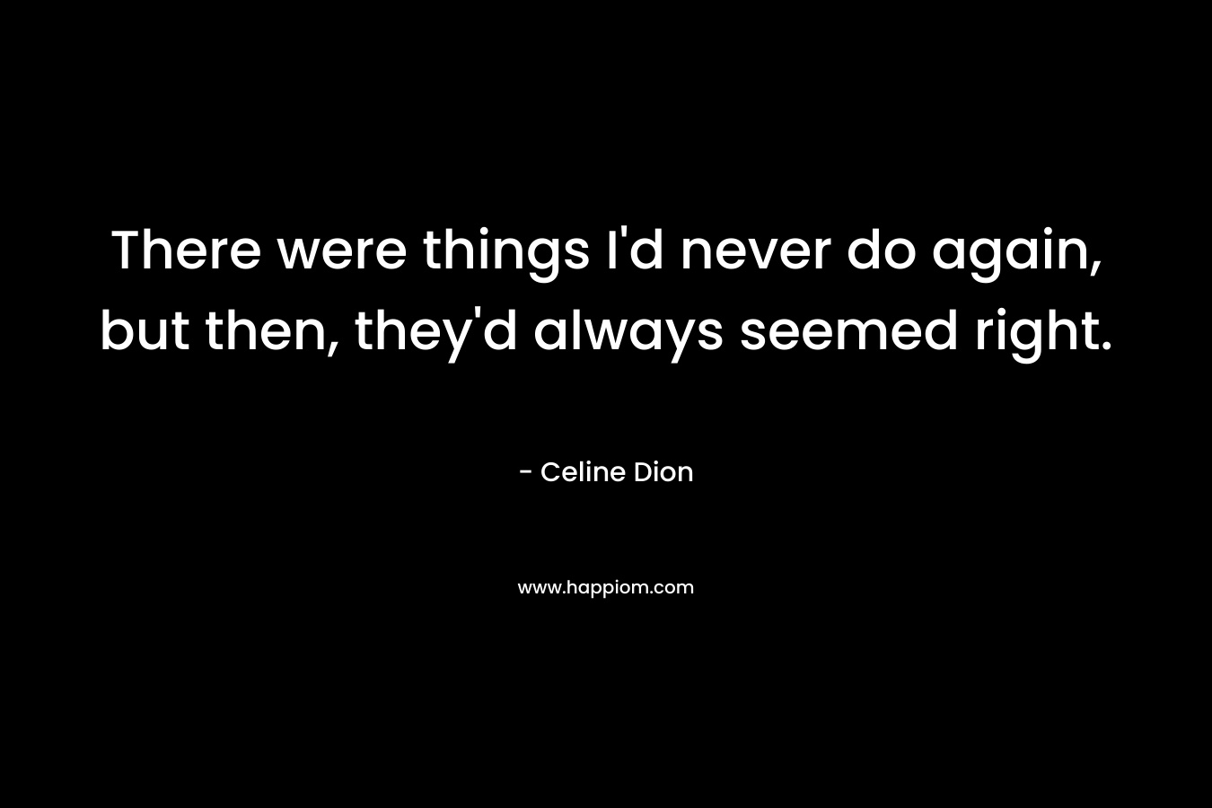 There were things I’d never do again, but then, they’d always seemed right. – Celine Dion